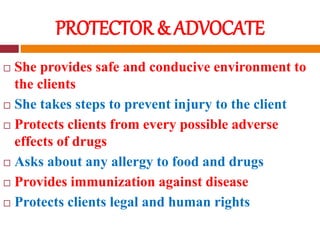 PROTECTOR & ADVOCATE
 She provides safe and conducive environment to
the clients
 She takes steps to prevent injury to the client
 Protects clients from every possible adverse
effects of drugs
 Asks about any allergy to food and drugs
 Provides immunization against disease
 Protects clients legal and human rights
 