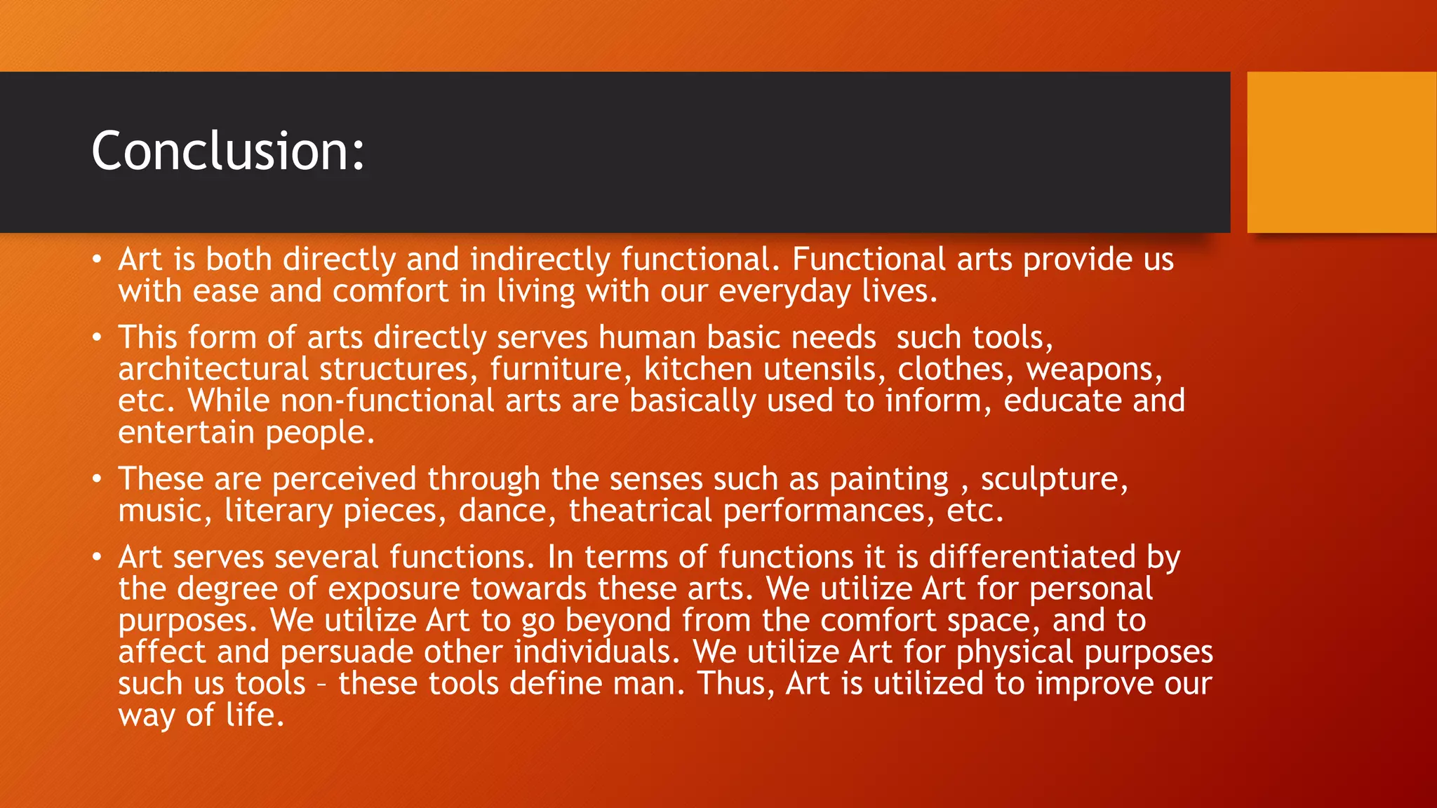 Conclusion:
• Art is both directly and indirectly functional. Functional arts provide us
with ease and comfort in living with our everyday lives.
• This form of arts directly serves human basic needs such tools,
architectural structures, furniture, kitchen utensils, clothes, weapons,
etc. While non-functional arts are basically used to inform, educate and
entertain people.
• These are perceived through the senses such as painting , sculpture,
music, literary pieces, dance, theatrical performances, etc.
• Art serves several functions. In terms of functions it is differentiated by
the degree of exposure towards these arts. We utilize Art for personal
purposes. We utilize Art to go beyond from the comfort space, and to
affect and persuade other individuals. We utilize Art for physical purposes
such us tools – these tools define man. Thus, Art is utilized to improve our
way of life.
 