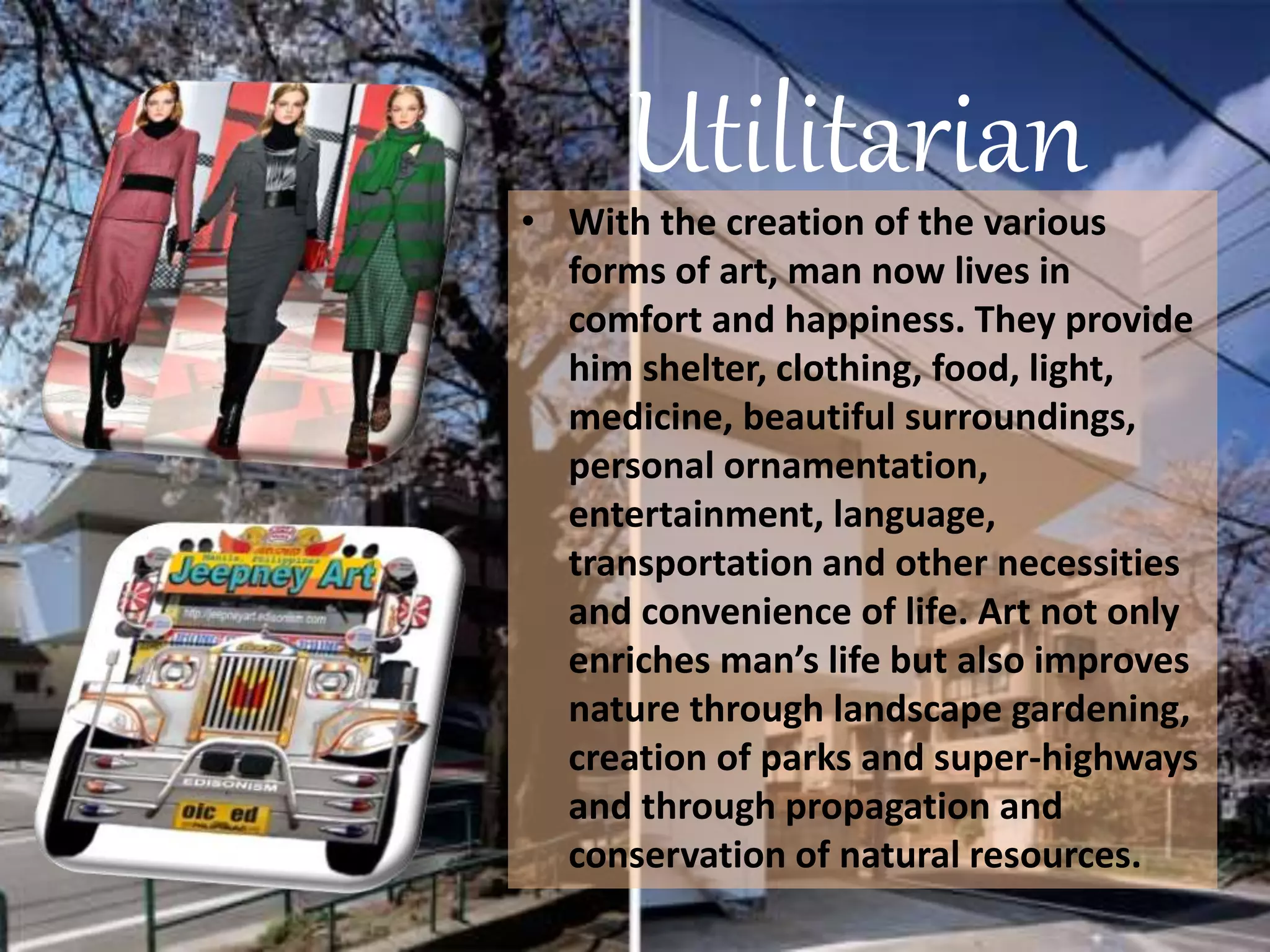 Utilitarian• With the creation of the various
forms of art, man now lives in
comfort and happiness. They provide
him shelter, clothing, food, light,
medicine, beautiful surroundings,
personal ornamentation,
entertainment, language,
transportation and other necessities
and convenience of life. Art not only
enriches man’s life but also improves
nature through landscape gardening,
creation of parks and super-highways
and through propagation and
conservation of natural resources.
 