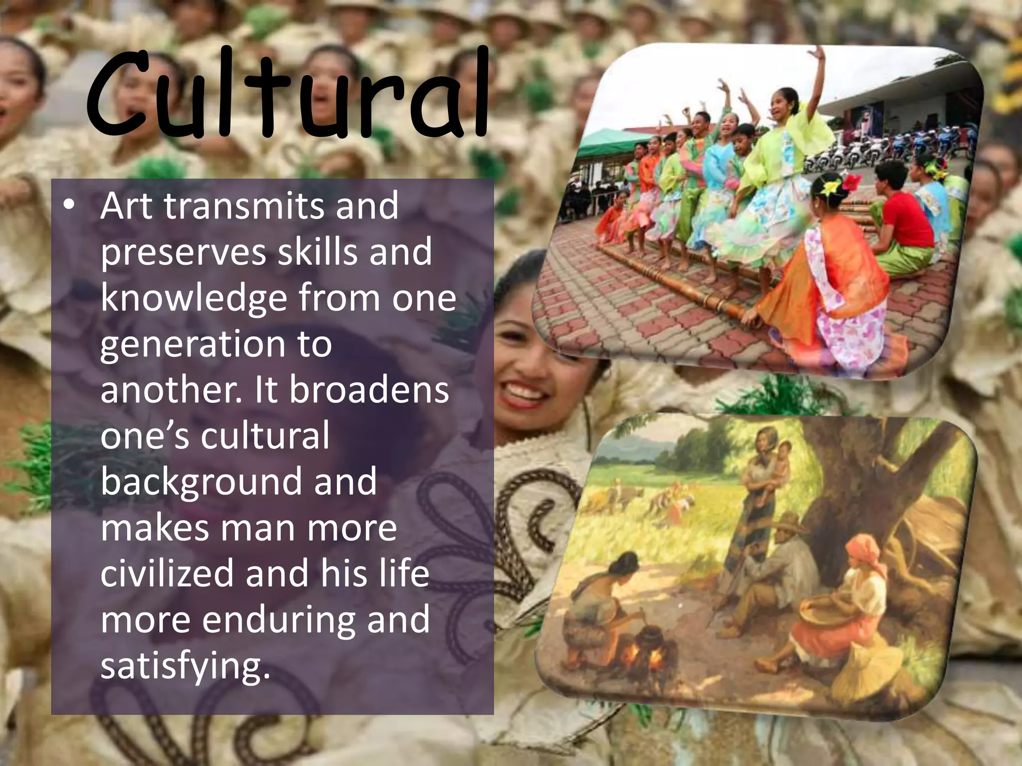 Cultural
• Art transmits and
preserves skills and
knowledge from one
generation to
another. It broadens
one’s cultural
background and
makes man more
civilized and his life
more enduring and
satisfying.
 