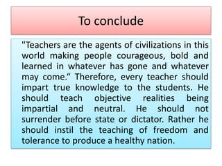 To conclude
"Teachers are the agents of civilizations in this
world making people courageous, bold and
learned in whatever has gone and whatever
may come.“ Therefore, every teacher should
impart true knowledge to the students. He
should teach objective realities being
impartial and neutral. He should not
surrender before state or dictator. Rather he
should instil the teaching of freedom and
tolerance to produce a healthy nation.
 