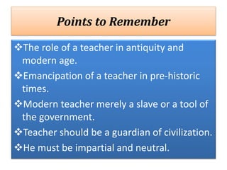 Points to Remember
The role of a teacher in antiquity and
modern age.
Emancipation of a teacher in pre-historic
times.
Modern teacher merely a slave or a tool of
the government.
Teacher should be a guardian of civilization.
He must be impartial and neutral.
 