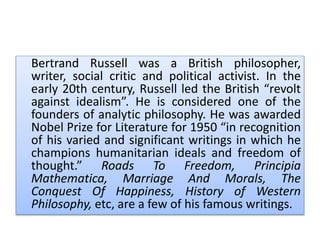 Bertrand Russell was a British philosopher,
writer, social critic and political activist. In the
early 20th century, Russell led the British “revolt
against idealism”. He is considered one of the
founders of analytic philosophy. He was awarded
Nobel Prize for Literature for 1950 “in recognition
of his varied and significant writings in which he
champions humanitarian ideals and freedom of
thought.” Roads To Freedom, Principia
Mathematica, Marriage And Morals, The
Conquest Of Happiness, History of Western
Philosophy, etc, are a few of his famous writings.
 