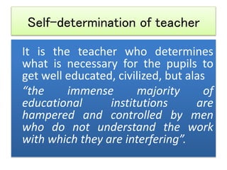 Self-determination of teacher
It is the teacher who determines
what is necessary for the pupils to
get well educated, civilized, but alas
“the immense majority of
educational institutions are
hampered and controlled by men
who do not understand the work
with which they are interfering”.
 