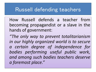 Russell defending teachers
How Russell defends a teacher from
becoming propagandist or a slave in the
hands of government:
“The only way to prevent totalitarianism
in our highly organized world is to secure
a certain degree of independence for
bodies performing useful public work,
and among such bodies teachers deserve
a foremost place.”
 