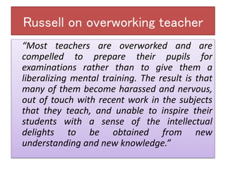Russell on overworking teacher
“Most teachers are overworked and are
compelled to prepare their pupils for
examinations rather than to give them a
liberalizing mental training. The result is that
many of them become harassed and nervous,
out of touch with recent work in the subjects
that they teach, and unable to inspire their
students with a sense of the intellectual
delights to be obtained from new
understanding and new knowledge.”
 