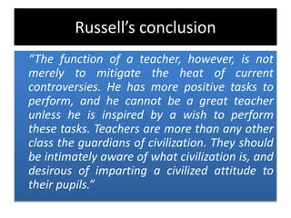 Russell’s conclusion
“The function of a teacher, however, is not
merely to mitigate the heat of current
controversies. He has more positive tasks to
perform, and he cannot be a great teacher
unless he is inspired by a wish to perform
these tasks. Teachers are more than any other
class the guardians of civilization. They should
be intimately aware of what civilization is, and
desirous of imparting a civilized attitude to
their pupils.”
 