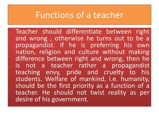 Functions of a teacher
Teacher should differentiate between right
and wrong , otherwise he turns out to be a
propagandist. If he is preferring his own
nation, religion and culture without making
difference between right and wrong, then he
is not a teacher rather a propagandist
teaching envy, pride and cruelty to his
students. Welfare of mankind, i.e. humanity,
should be the first priority as a function of a
teacher. He should not twist reality as per
desire of his government.
 