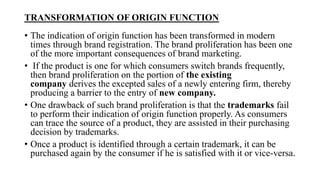 TRANSFORMATION OF ORIGIN FUNCTION
• The indication of origin function has been transformed in modern
times through brand registration. The brand proliferation has been one
of the more important consequences of brand marketing.
• If the product is one for which consumers switch brands frequently,
then brand proliferation on the portion of the existing
company derives the excepted sales of a newly entering firm, thereby
producing a barrier to the entry of new company.
• One drawback of such brand proliferation is that the trademarks fail
to perform their indication of origin function properly. As consumers
can trace the source of a product, they are assisted in their purchasing
decision by trademarks.
• Once a product is identified through a certain trademark, it can be
purchased again by the consumer if he is satisfied with it or vice-versa.
 