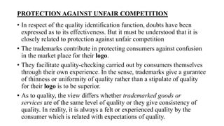 PROTECTION AGAINST UNFAIR COMPETITION
• In respect of the quality identification function, doubts have been
expressed as to its effectiveness. But it must be understood that it is
closely related to protection against unfair competition
• The trademarks contribute in protecting consumers against confusion
in the market place for their logo.
• They facilitate quality-checking carried out by consumers themselves
through their own experience. In the sense, trademarks give a gurantee
of thinness or uniformity of quality rather than a stipulate of quality
for their logo is to be superior.
• As to quality, the view differs whether trademarked goods or
services are of the same level of quality or they give consistency of
quality. In reality, it is always a felt or experienced quality by the
consumer which is related with expectations of quality.
 
