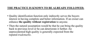 THE PRACTICE IS KNOWN TO BE ALREADY FOLLOWED.
• Quality identification function only indirectly serves the buyers
interest in having complete and better information. If an owner can
enhance the quality without registration to anyone.
• Then the natural assumption would be that he can bring the quality
back to previous level or he can deteriorate it further. An
unprecedented high quality is generally expected from the
reputed trademarks.
 