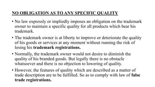 NO OBLIGATION AS TO ANY SPECIFIC QUALITY
• No law expressly or impliedly imposes an obligation on the trademark
owner to maintain a specific quality for all products which bear his
trademark.
• The trademark owner is at liberty to improve or deteriorate the quality
of his goods or services at any moment without running the risk of
losing his trademark registrations.
• Normally, the trademark owner would not desire to diminish the
quality of his branded goods. But legally there is no obstacle
whatsoever and there is no objection to lowering of quality.
• However, the features of quality which are described as a matter of
trade description are to be fulfilled. So as to comply with law of false
trade registrations.
 