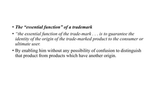 • The “essential function” of a trademark
• “the essential function of the trade-mark . . . is to guarantee the
identity of the origin of the trade-marked product to the consumer or
ultimate user.
• By enabling him without any possibility of confusion to distinguish
that product from products which have another origin.
 