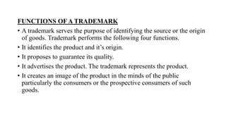 FUNCTIONS OF A TRADEMARK
• A trademark serves the purpose of identifying the source or the origin
of goods. Trademark performs the following four functions.
• It identifies the product and it’s origin.
• It proposes to guarantee its quality.
• It advertises the product. The trademark represents the product.
• It creates an image of the product in the minds of the public
particularly the consumers or the prospective consumers of such
goods.
 