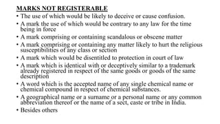 MARKS NOT REGISTERABLE
• The use of which would be likely to deceive or cause confusion.
• A mark the use of which would be contrary to any law for the time
being in force
• A mark comprising or containing scandalous or obscene matter
• A mark comprising or containing any matter likely to hurt the religious
susceptibilities of any class or section
• A mark which would be disentitled to protection in court of law
• A mark which is identical with or deceptively similar to a trademark
already registered in respect of the same goods or goods of the same
description
• A word which is the accepted name of any single chemical name or
chemical compound in respect of chemical substances.
• A geographical name or a surname or a personal name or any common
abbreviation thereof or the name of a sect, caste or tribe in India.
• Besides others
 
