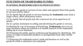FUNCTIONS OF TRADEMARKS IN INDIA
IN GENERAL TRADEMARKS EXECUTE FOUR FUNCTIONS :
(1) To identify goods or services of one seller and separate them from goods
or services sold by others.
(2) To signify that all goods or services bearing the trademark come from a
single source, albeit anonymous source.
(3) To signify that all goods tack the trademark are of an equal level of
quality
(4) As a prime instrument in selling and advertising the goods or services.
(5) Renting by way of licensing of franchising. Trademarks serve two or
more functions which are referred to as double function of the trademarks
adding up to seven functions.
(6) Protecting the public against confusion and deception by identifying. The
source of origin of particular products as distinguished from other similar
products.
(7) Protecting the trademark owner’s trade and business as well as the
goodwill which is attached to his trademark
 