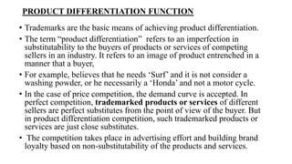 PRODUCT DIFFERENTIATION FUNCTION
• Trademarks are the basic means of achieving product differentiation.
• The term “product differentiation” refers to an imperfection in
substitutability to the buyers of products or services of competing
sellers in an industry. It refers to an image of product entrenched in a
manner that a buyer,
• For example, believes that he needs ‘Surf’ and it is not consider a
washing powder, or he necessarily a ‘Honda’ and not a motor cycle.
• In the case of price competition, the demand curve is accepted. In
perfect competition, trademarked products or services of different
sellers are perfect substitutes from the point of view of the buyer. But
in product differentiation competition, such trademarked products or
services are just close substitutes.
• The competition takes place in advertising effort and building brand
loyalty based on non-substitutability of the products and services.
 