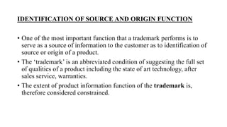 IDENTIFICATION OF SOURCE AND ORIGIN FUNCTION
• One of the most important function that a trademark performs is to
serve as a source of information to the customer as to identification of
source or origin of a product.
• The ‘trademark’ is an abbreviated condition of suggesting the full set
of qualities of a product including the state of art technology, after
sales service, warranties.
• The extent of product information function of the trademark is,
therefore considered constrained.
 