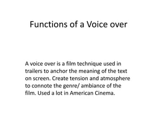 Functions of a Voice over A voice over is a film technique used in trailers to anchor the meaning of the text on screen. Create tension and atmosphere to connote the genre/ ambiance of the film. Used a lot in American Cinema. 