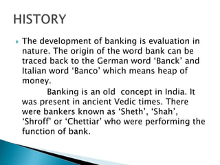  The development of banking is evaluation in
nature. The origin of the word bank can be
traced back to the German word „Banck‟ and
Italian word „Banco‟ which means heap of
money.
Banking is an old concept in India. It
was present in ancient Vedic times. There
were bankers known as „Sheth‟, „Shah‟,
„Shroff‟ or „Chettiar‟ who were performing the
function of bank.
 