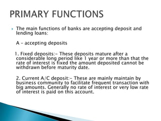  The main functions of banks are accepting deposit and
lending loans:
A – accepting deposits
1. Fixed deposits:- These deposits mature after a
considerable long period like 1 year or more than that the
rate of interest is fixed the amount deposited cannot be
withdrawn before maturity date.
2. Current A/C deposit:- These are mainly maintain by
business community to facilitate frequent transaction with
big amounts. Generally no rate of interest or very low rate
of interest is paid on this account.
 