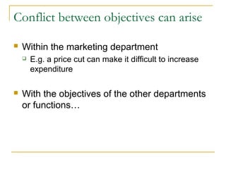 Conflict between objectives can arise

   Within the marketing department
       E.g. a price cut can make it difficult to increase
        expenditure

   With the objectives of the other departments
    or functions…
 