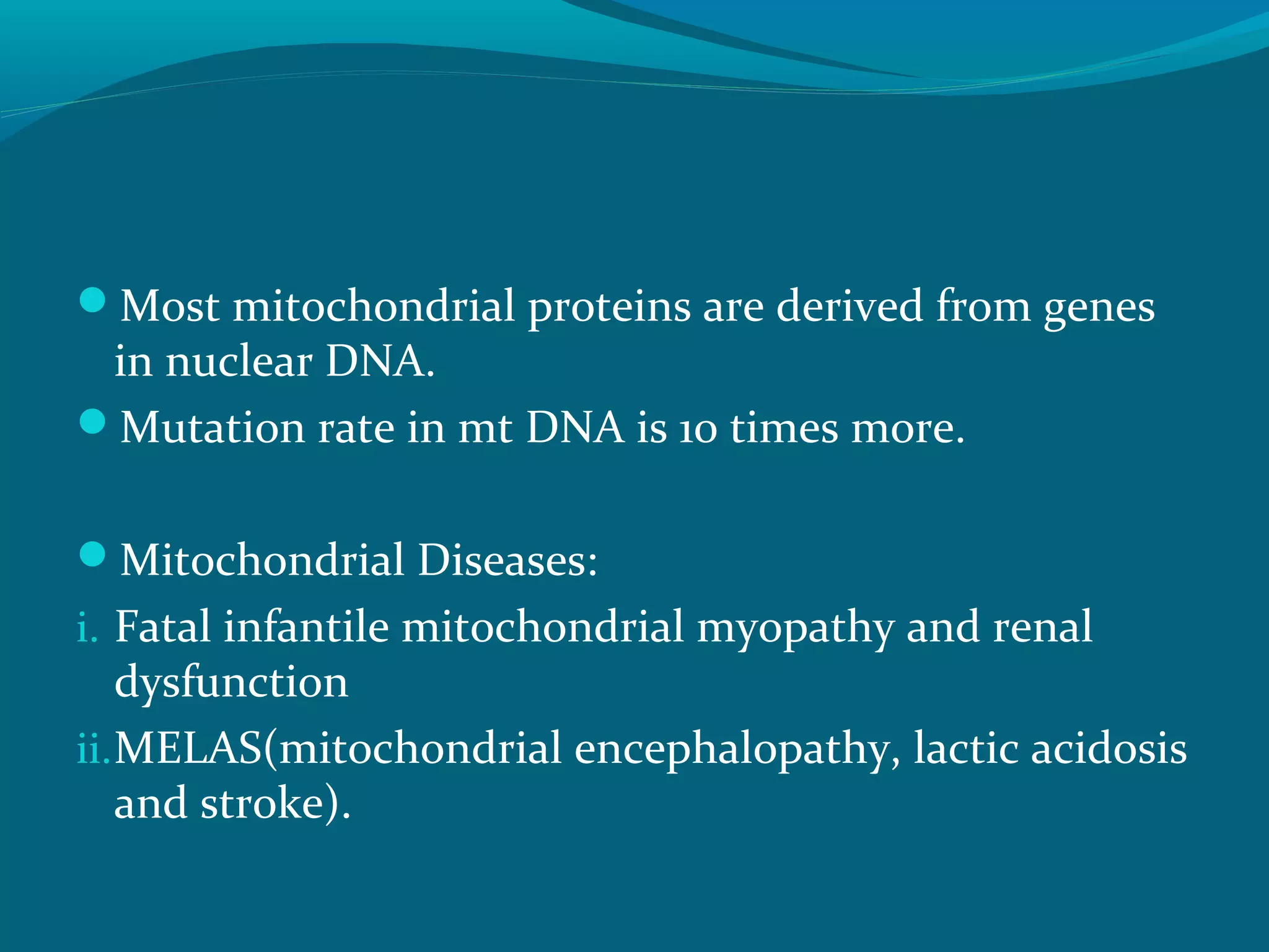 Most mitochondrial proteins are derived from genes
in nuclear DNA.
Mutation rate in mt DNA is 10 times more.
Mitochondrial Diseases:
i. Fatal infantile mitochondrial myopathy and renal
dysfunction
ii.MELAS(mitochondrial encephalopathy, lactic acidosis
and stroke).
 