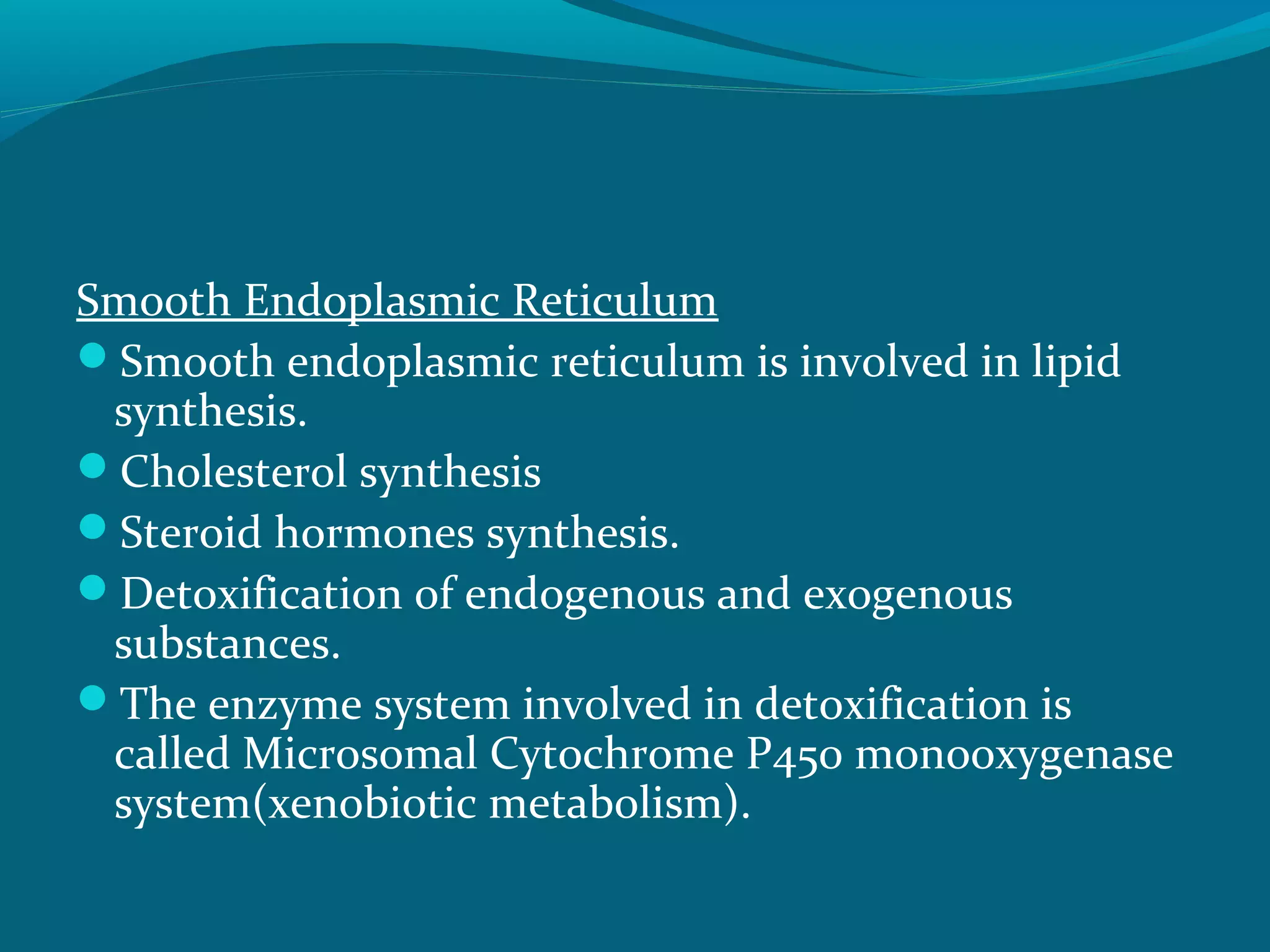 Smooth Endoplasmic Reticulum
Smooth endoplasmic reticulum is involved in lipid
synthesis.
Cholesterol synthesis
Steroid hormones synthesis.
Detoxification of endogenous and exogenous
substances.
The enzyme system involved in detoxification is
called Microsomal Cytochrome P450 monooxygenase
system(xenobiotic metabolism).
 