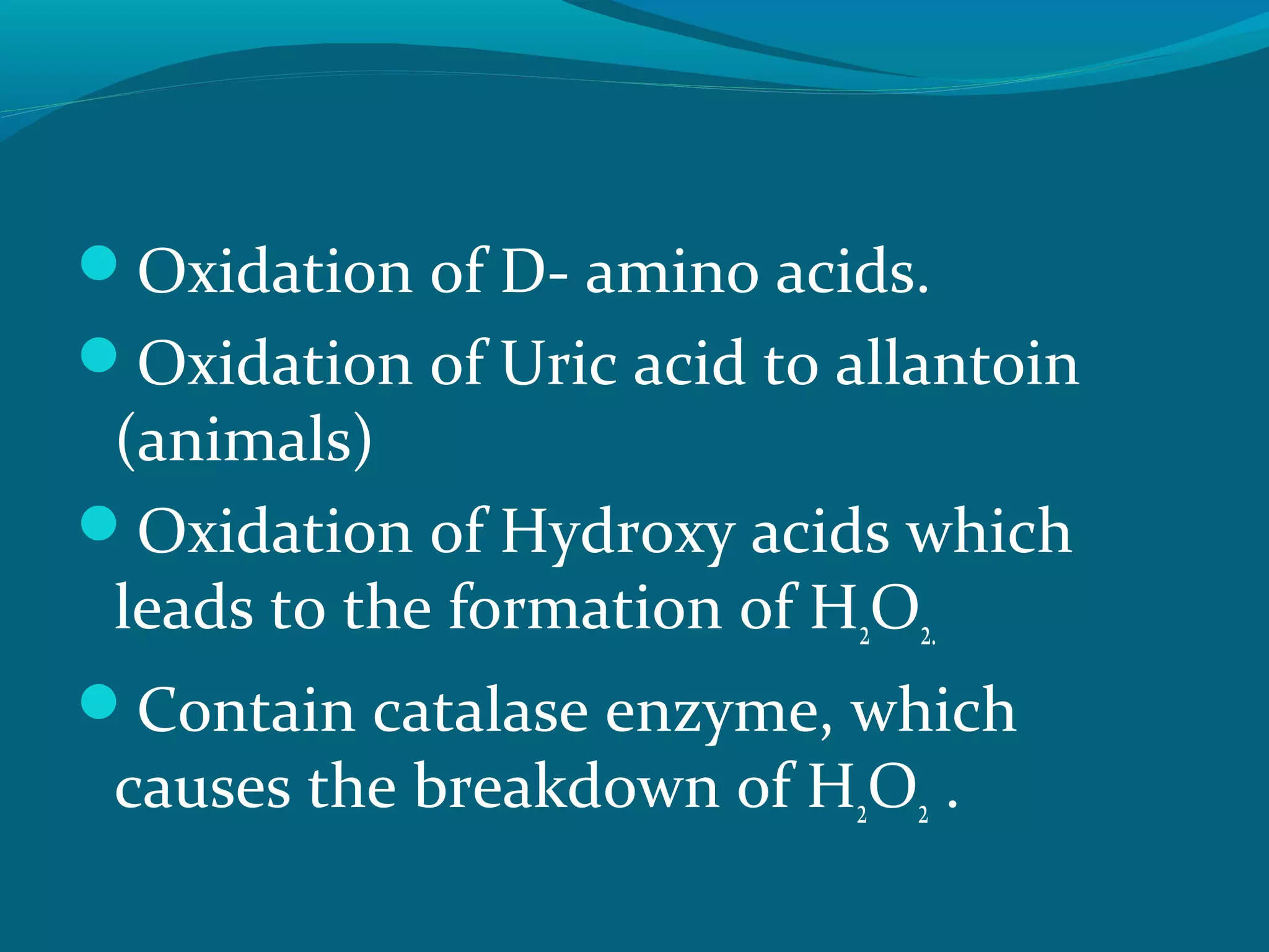 Oxidation of D- amino acids.
Oxidation of Uric acid to allantoin
(animals)
Oxidation of Hydroxy acids which
leads to the formation of H2O2.
Contain catalase enzyme, which
causes the breakdown of H2O2 .
 