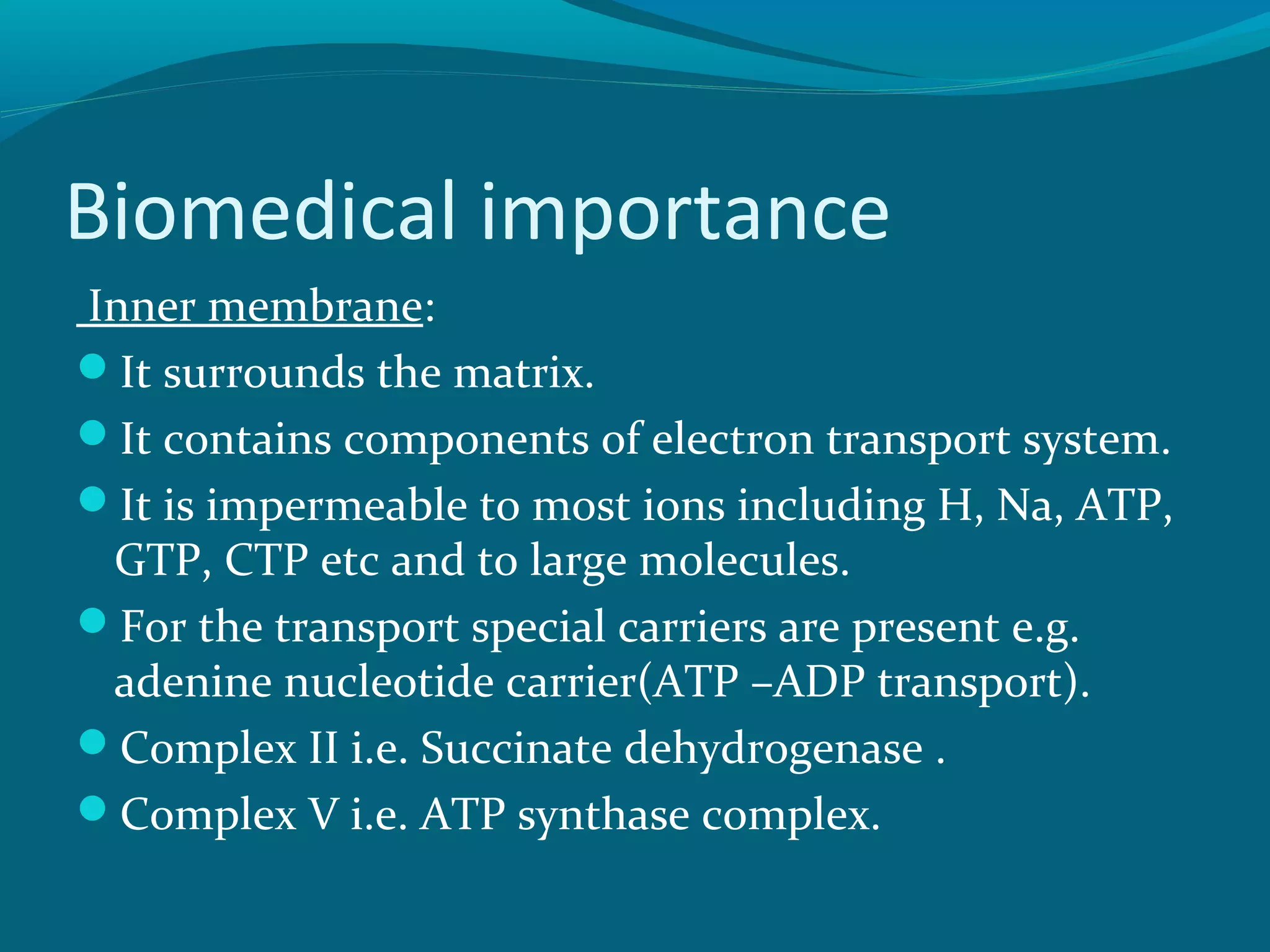 Biomedical importance
Inner membrane:
It surrounds the matrix.
It contains components of electron transport system.
It is impermeable to most ions including H, Na, ATP,
GTP, CTP etc and to large molecules.
For the transport special carriers are present e.g.
adenine nucleotide carrier(ATP –ADP transport).
Complex II i.e. Succinate dehydrogenase .
Complex V i.e. ATP synthase complex.
 