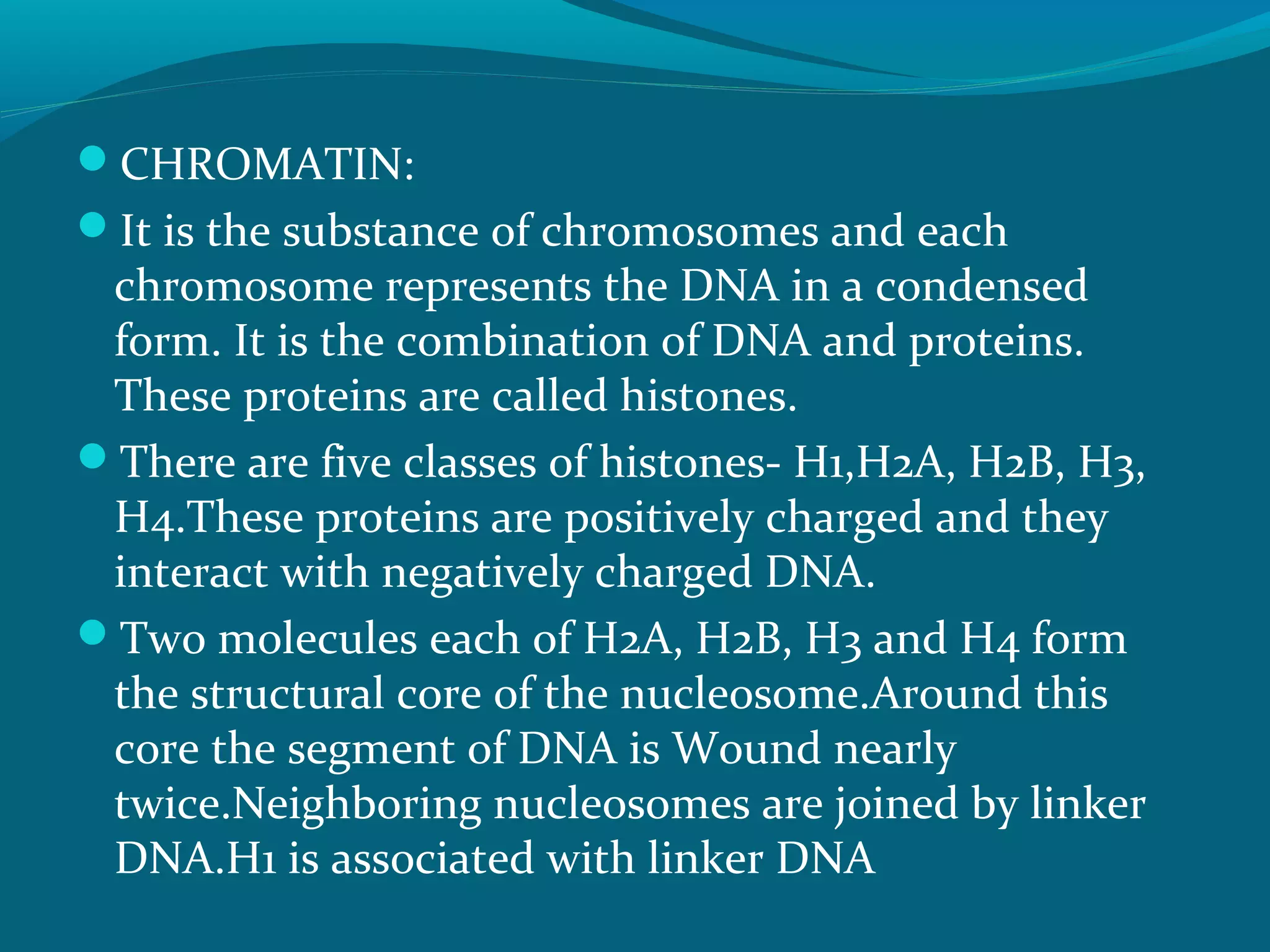 CHROMATIN:
It is the substance of chromosomes and each
chromosome represents the DNA in a condensed
form. It is the combination of DNA and proteins.
These proteins are called histones.
There are five classes of histones- H1,H2A, H2B, H3,
H4.These proteins are positively charged and they
interact with negatively charged DNA.
Two molecules each of H2A, H2B, H3 and H4 form
the structural core of the nucleosome.Around this
core the segment of DNA is Wound nearly
twice.Neighboring nucleosomes are joined by linker
DNA.H1 is associated with linker DNA
 