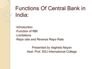 Functions Of Central Bank in
India:
•Introduction
•Function of RBI
•Limitations
•Repo rate and Reverse Repo Rate
Presented by Vaghela Nayan
Asst. Prof. SDJ International College
 