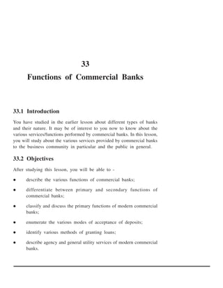 33
       Functions of Commercial Banks



33.1 Introduction
You have studied in the earlier lesson about different types of banks
and their nature. It may be of interest to you now to know about the
various services/functions performed by commercial banks. In this lesson,
you will study about the various services provided by commercial banks
to the business community in particular and the public in general.

33.2 Objectives
After studying this lesson, you will be able to -

      describe the various functions of commercial banks;

      differentiate between primary and secondary functions of
      commercial banks;

      classify and discuss the primary functions of modern commercial
      banks;

      enumerate the various modes of acceptance of deposits;

      identify various methods of granting loans;

      describe agency and general utility services of modern commercial
      banks.
 