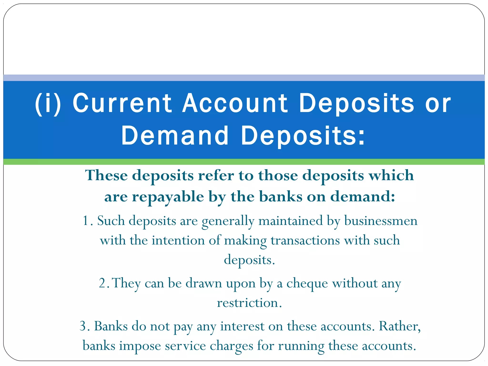 These deposits refer to those deposits which
are repayable by the banks on demand:
1. Such deposits are generally maintained by businessmen
with the intention of making transactions with such
deposits.
2.They can be drawn upon by a cheque without any
restriction.
3. Banks do not pay any interest on these accounts. Rather,
banks impose service charges for running these accounts.
(i) Current Account Deposits or
Demand Deposits:
 