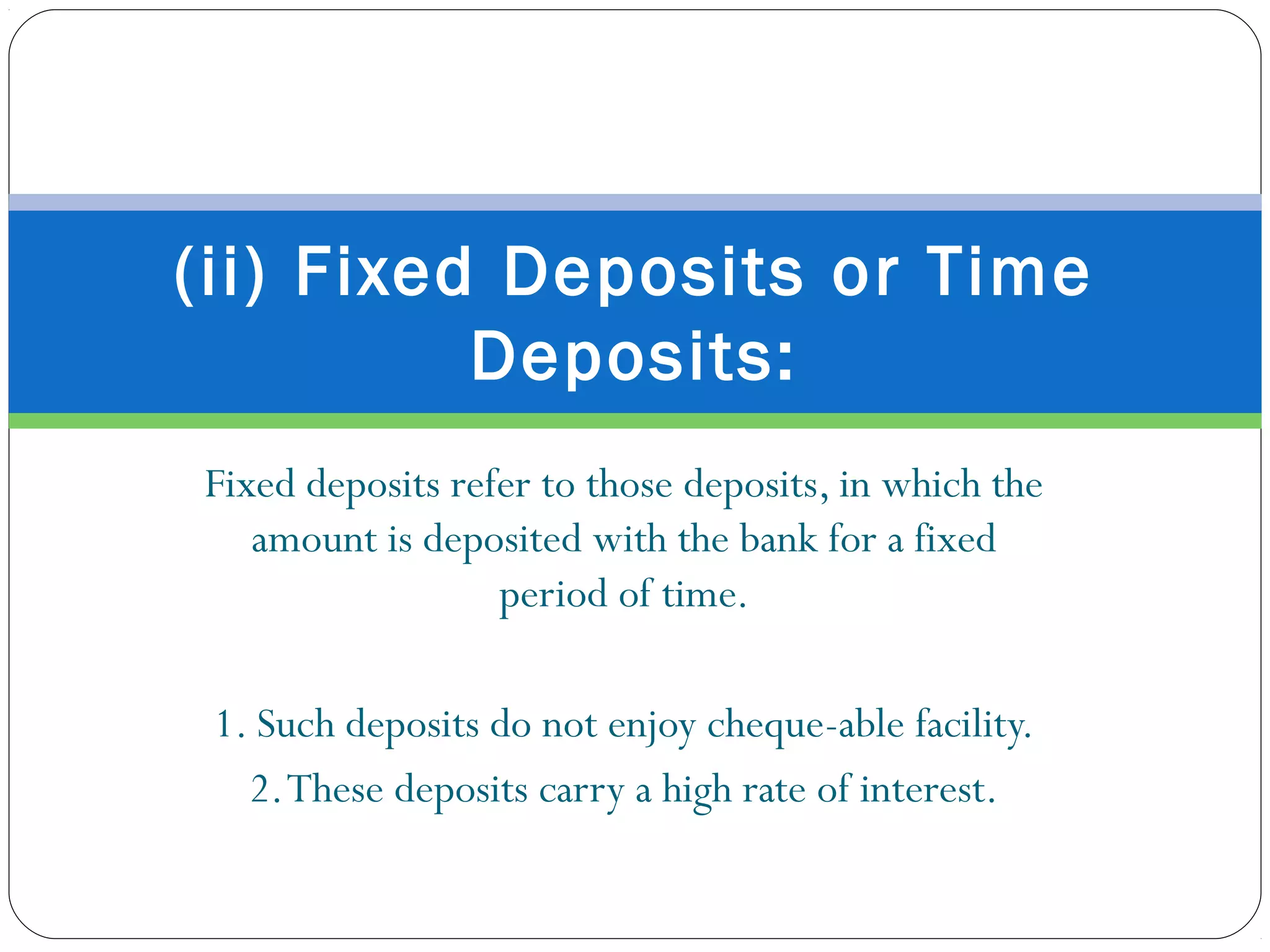 Fixed deposits refer to those deposits, in which the
amount is deposited with the bank for a fixed
period of time.
1. Such deposits do not enjoy cheque-able facility.
2.These deposits carry a high rate of interest.
(ii) Fixed Deposits or Time
Deposits:
 