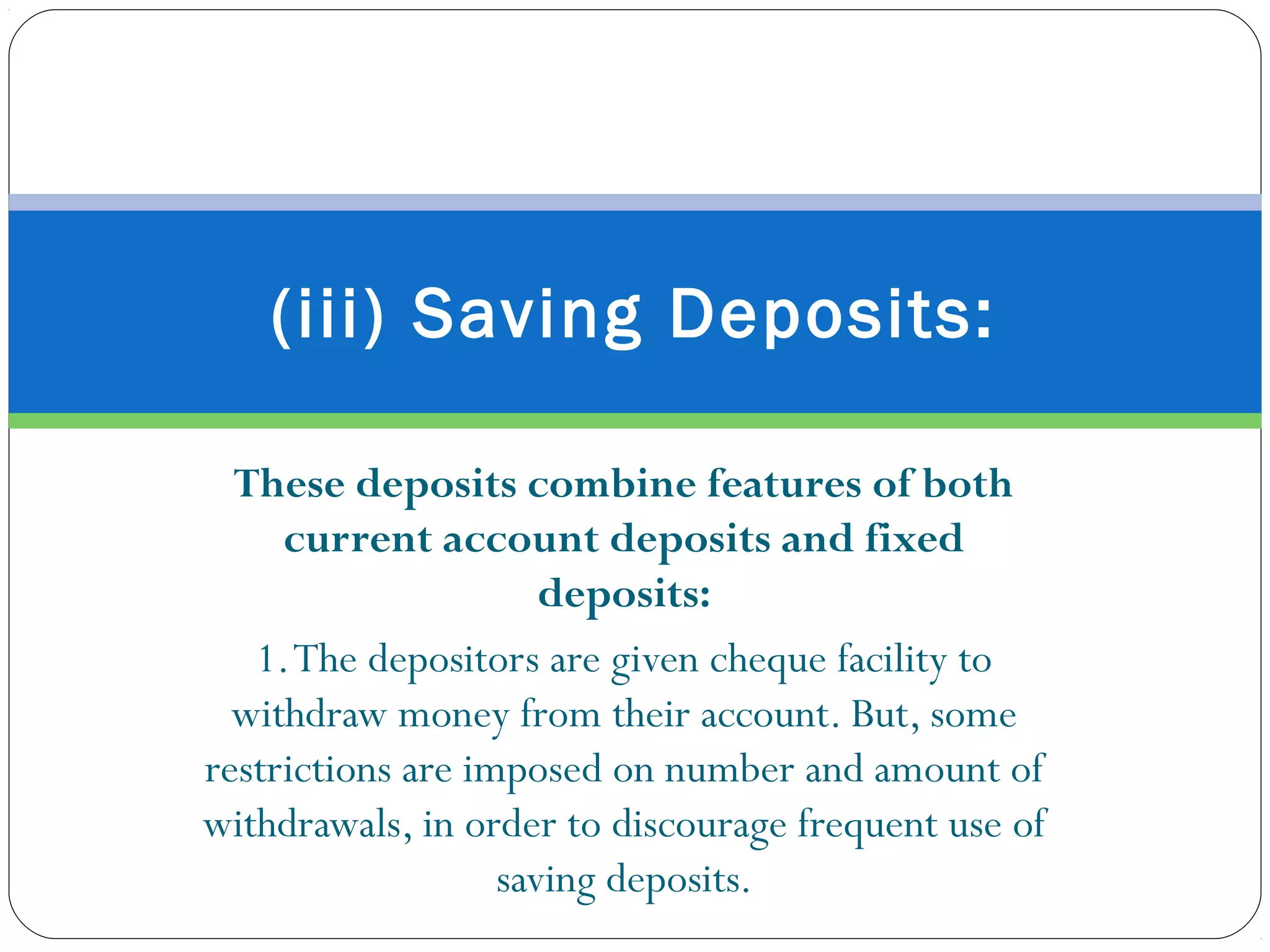These deposits combine features of both
current account deposits and fixed
deposits:
1.The depositors are given cheque facility to
withdraw money from their account. But, some
restrictions are imposed on number and amount of
withdrawals, in order to discourage frequent use of
saving deposits.
(iii) Saving Deposits:
 