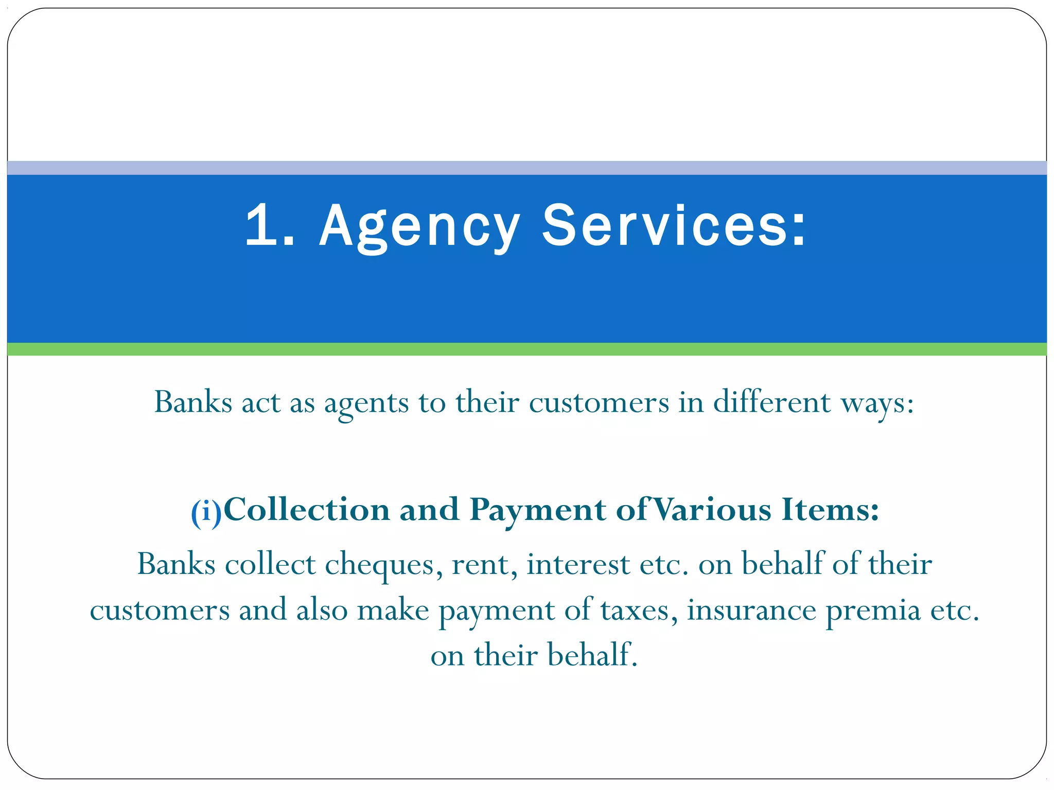 Banks act as agents to their customers in different ways:
(i)Collection and Payment ofVarious Items:
Banks collect cheques, rent, interest etc. on behalf of their
customers and also make payment of taxes, insurance premia etc.
on their behalf.
1. Agency Services:
 