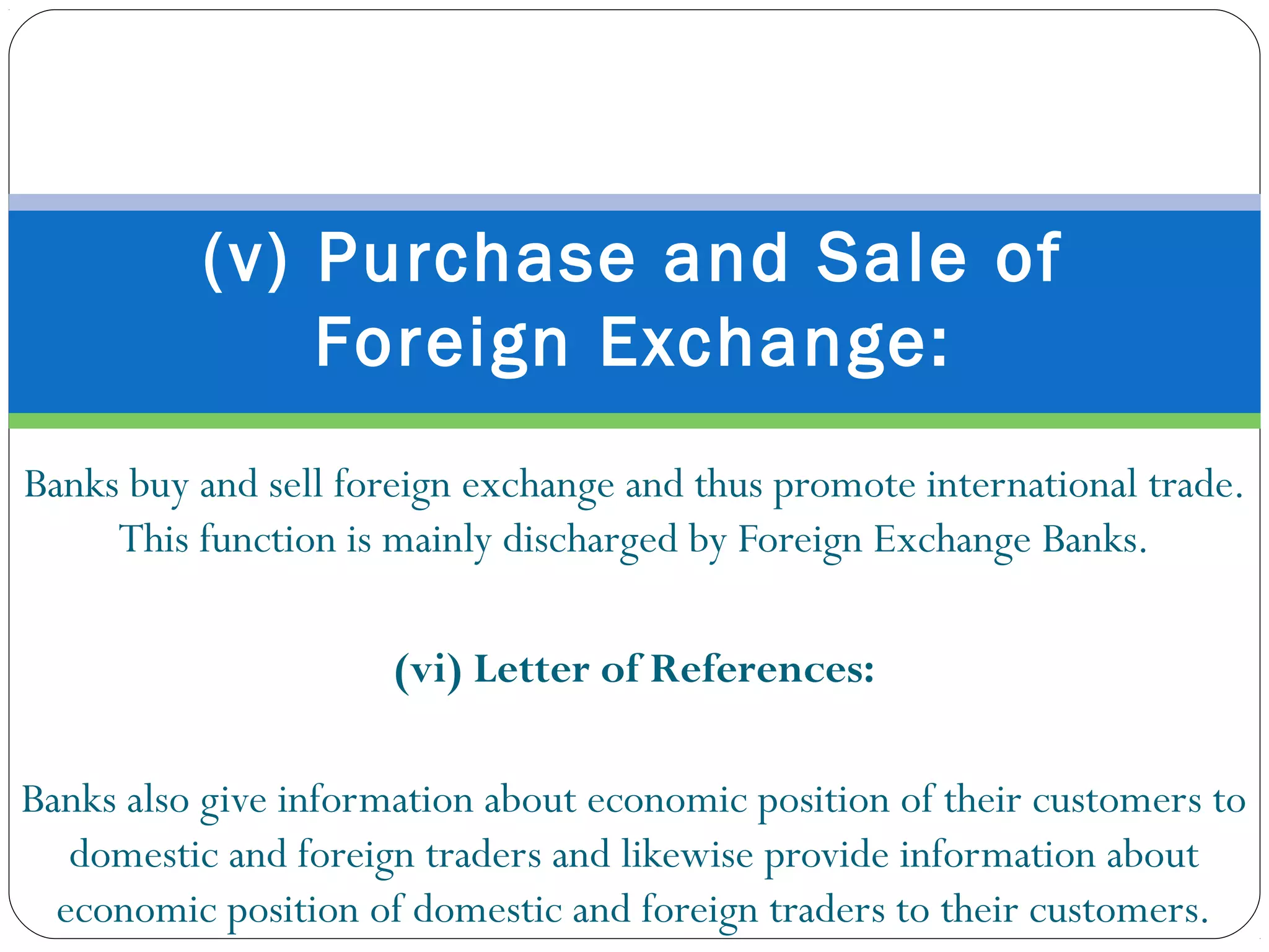 Banks buy and sell foreign exchange and thus promote international trade.
This function is mainly discharged by Foreign Exchange Banks.
(vi) Letter of References:
Banks also give information about economic position of their customers to
domestic and foreign traders and likewise provide information about
economic position of domestic and foreign traders to their customers.
(v) Purchase and Sale of
Foreign Exchange:
.
 
