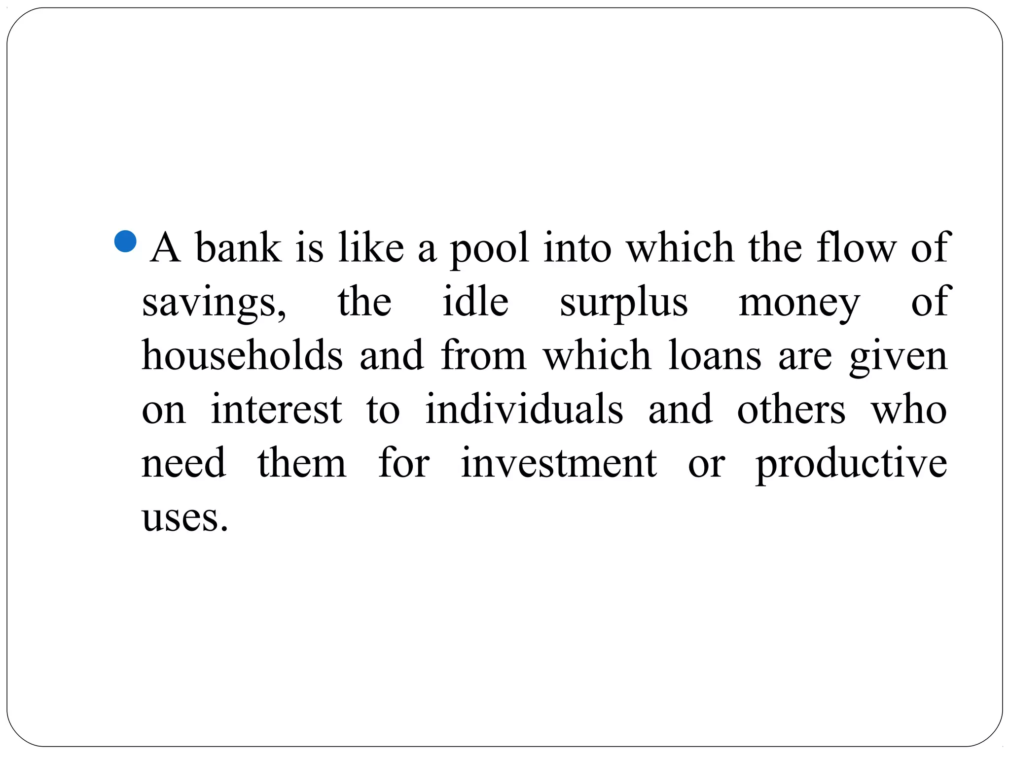 A bank is like a pool into which the flow of
savings, the idle surplus money of
households and from which loans are given
on interest to individuals and others who
need them for investment or productive
uses.
 