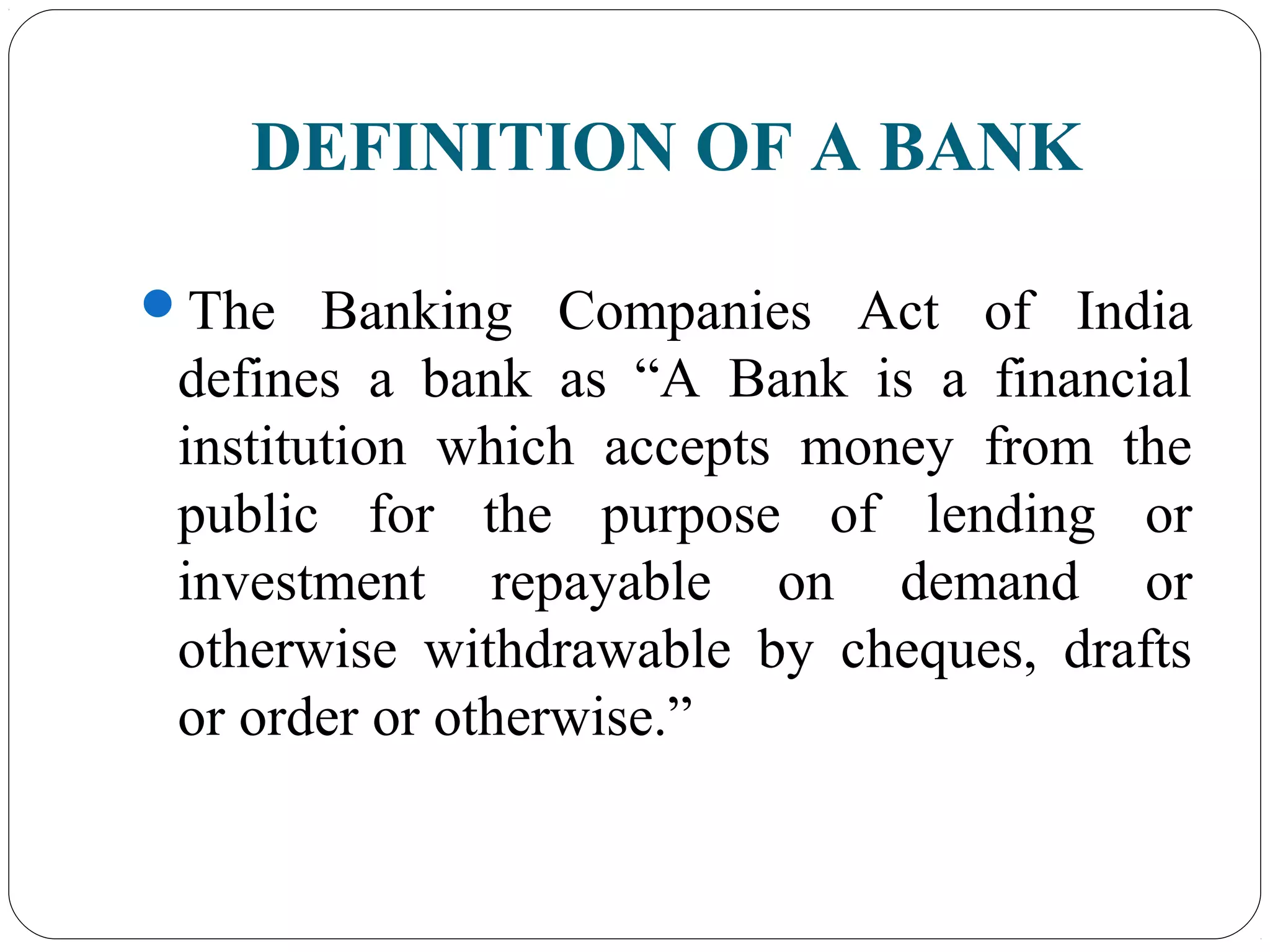 DEFINITION OF A BANK
The Banking Companies Act of India
defines a bank as “A Bank is a financial
institution which accepts money from the
public for the purpose of lending or
investment repayable on demand or
otherwise withdrawable by cheques, drafts
or order or otherwise.”
 