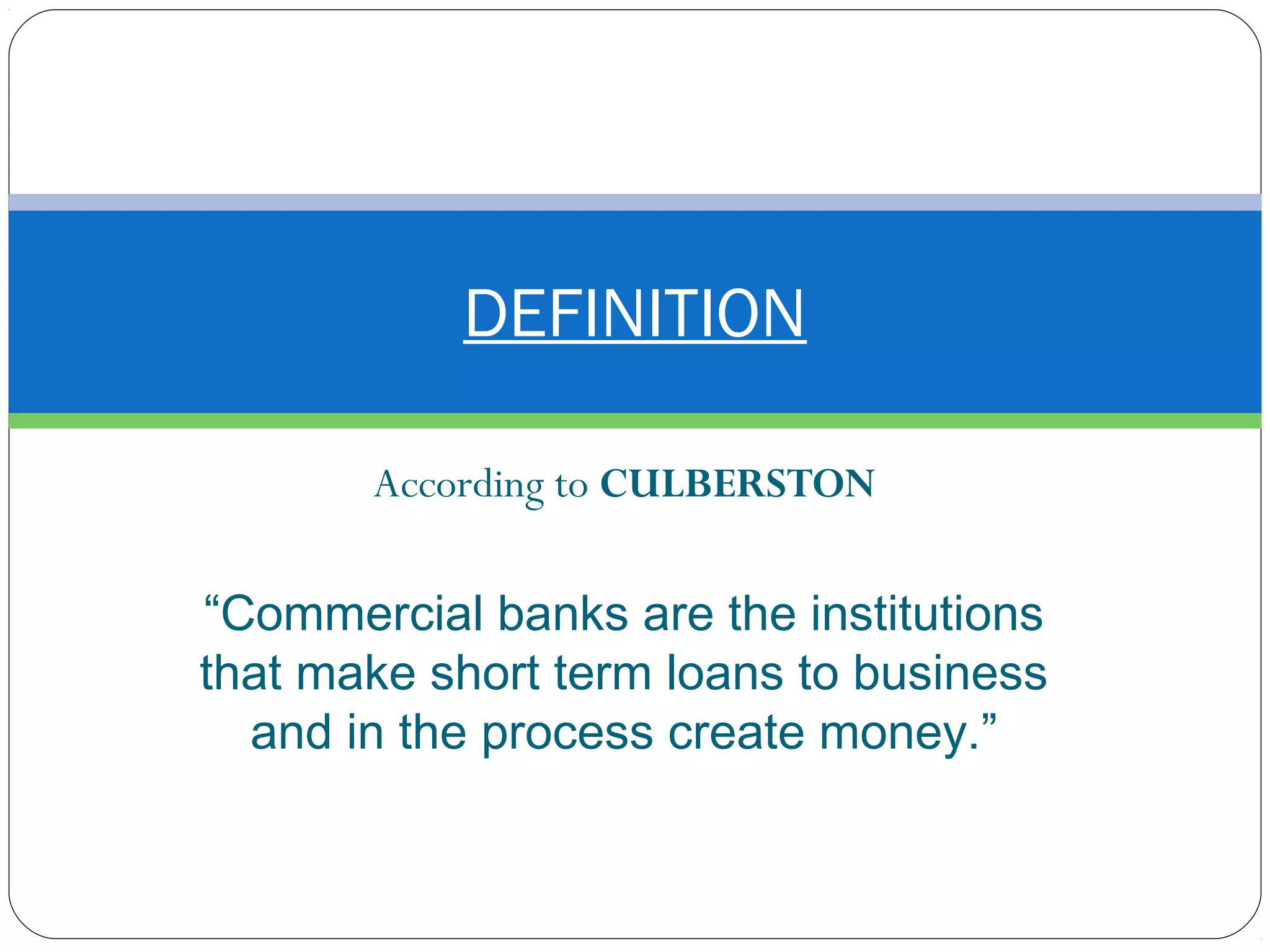 According to CULBERSTON
“Commercial banks are the institutions
that make short term loans to business
and in the process create money.”
DEFINITION
 