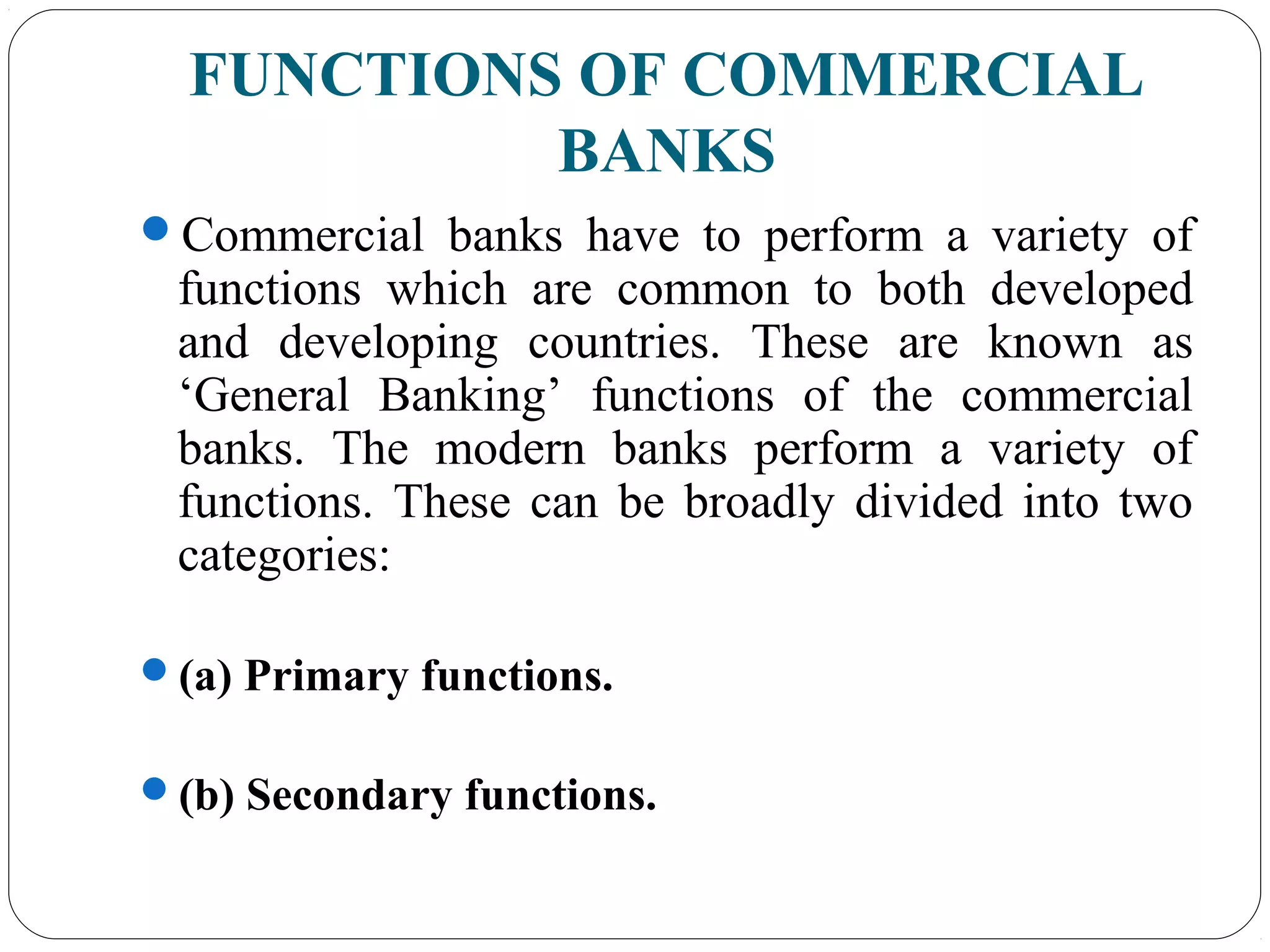 FUNCTIONS OF COMMERCIAL
BANKS
Commercial banks have to perform a variety of
functions which are common to both developed
and developing countries. These are known as
‘General Banking’ functions of the commercial
banks. The modern banks perform a variety of
functions. These can be broadly divided into two
categories:
(a) Primary functions.
(b) Secondary functions.
 