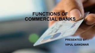 FUNCTIONS OF
COMMERCIAL BANKS
PRESENTED BY -
VIPUL GANGWAR
 