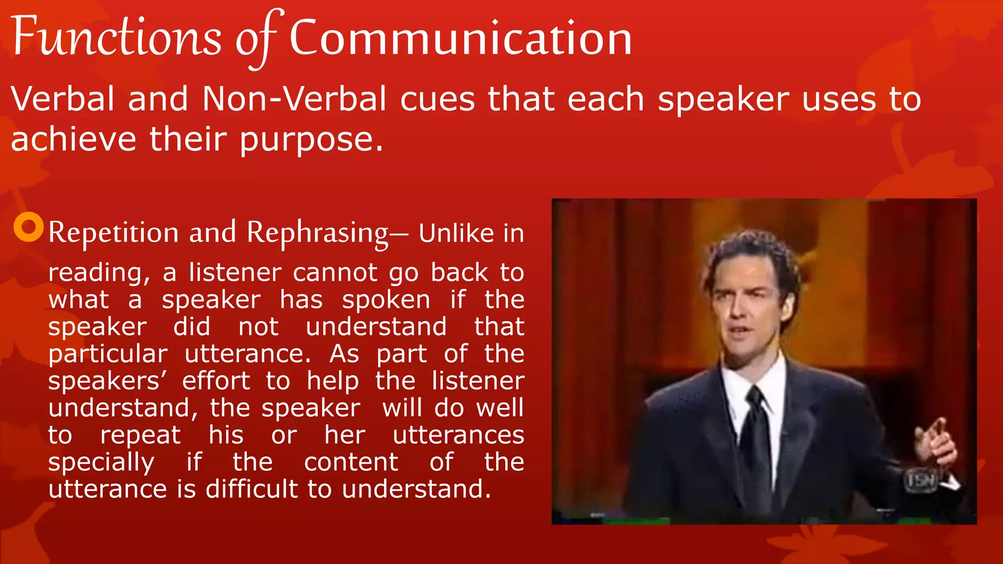 Functions of Communication
Verbal and Non-Verbal cues that each speaker uses to
achieve their purpose.
Repetition and Rephrasing– Unlike in
reading, a listener cannot go back to
what a speaker has spoken if the
speaker did not understand that
particular utterance. As part of the
speakers’ effort to help the listener
understand, the speaker will do well
to repeat his or her utterances
specially if the content of the
utterance is difficult to understand.
 