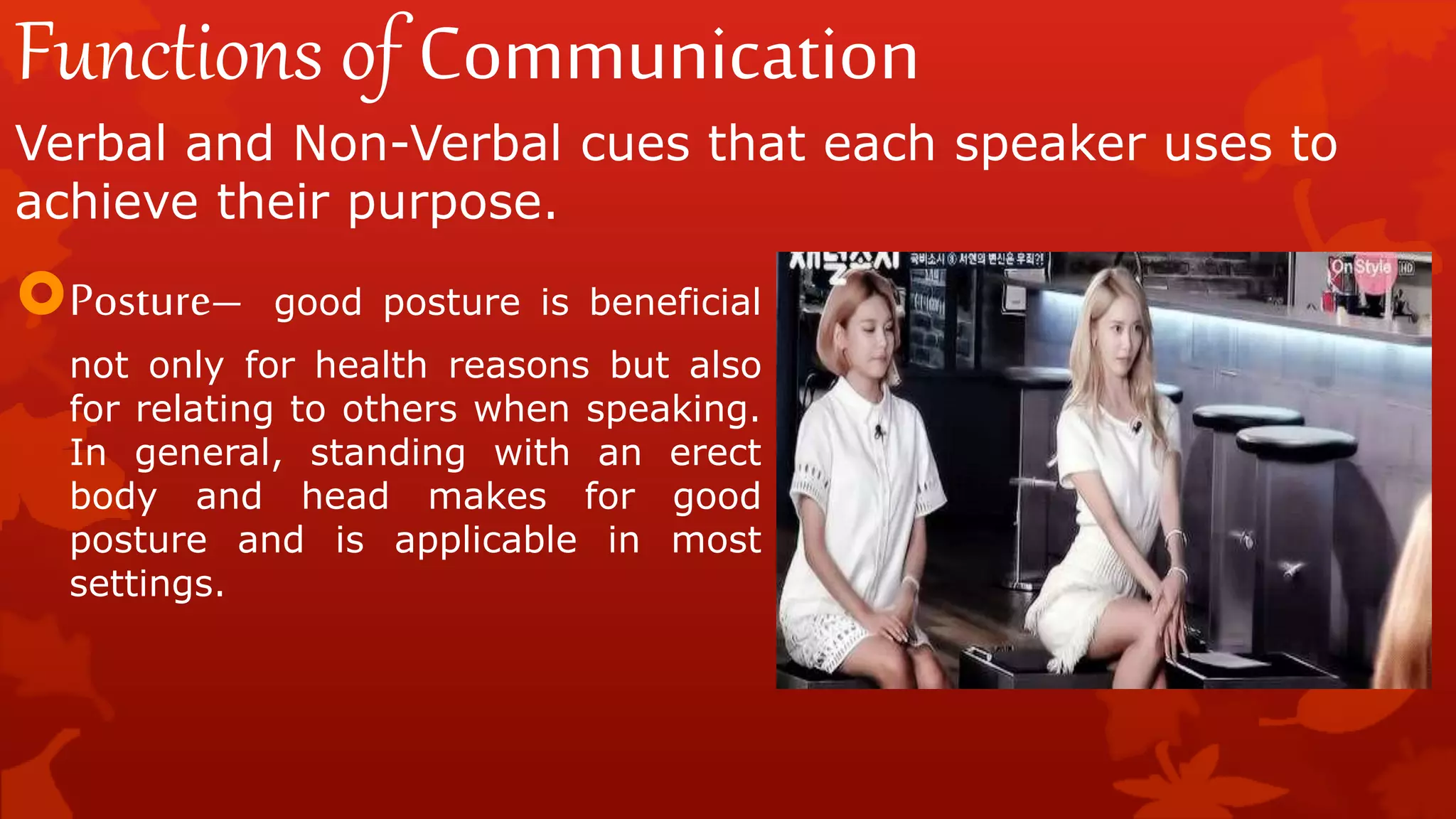 Functions of Communication
Verbal and Non-Verbal cues that each speaker uses to
achieve their purpose.
Posture– good posture is beneficial
not only for health reasons but also
for relating to others when speaking.
In general, standing with an erect
body and head makes for good
posture and is applicable in most
settings.
 