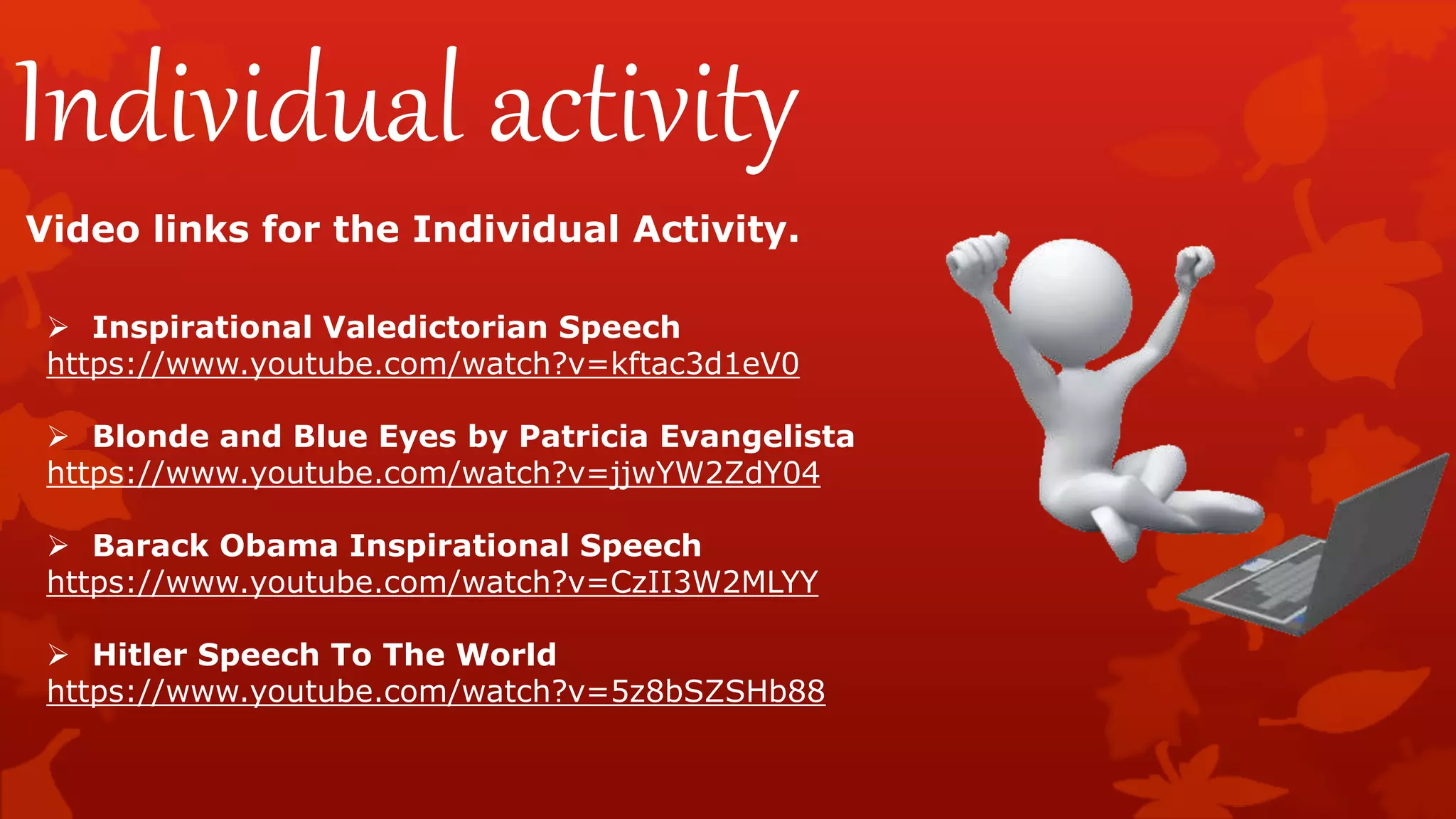 Individual activity
Video links for the Individual Activity.
 Inspirational Valedictorian Speech
https://www.youtube.com/watch?v=kftac3d1eV0
 Blonde and Blue Eyes by Patricia Evangelista
https://www.youtube.com/watch?v=jjwYW2ZdY04
 Barack Obama Inspirational Speech
https://www.youtube.com/watch?v=CzII3W2MLYY
 Hitler Speech To The World
https://www.youtube.com/watch?v=5z8bSZSHb88
 
