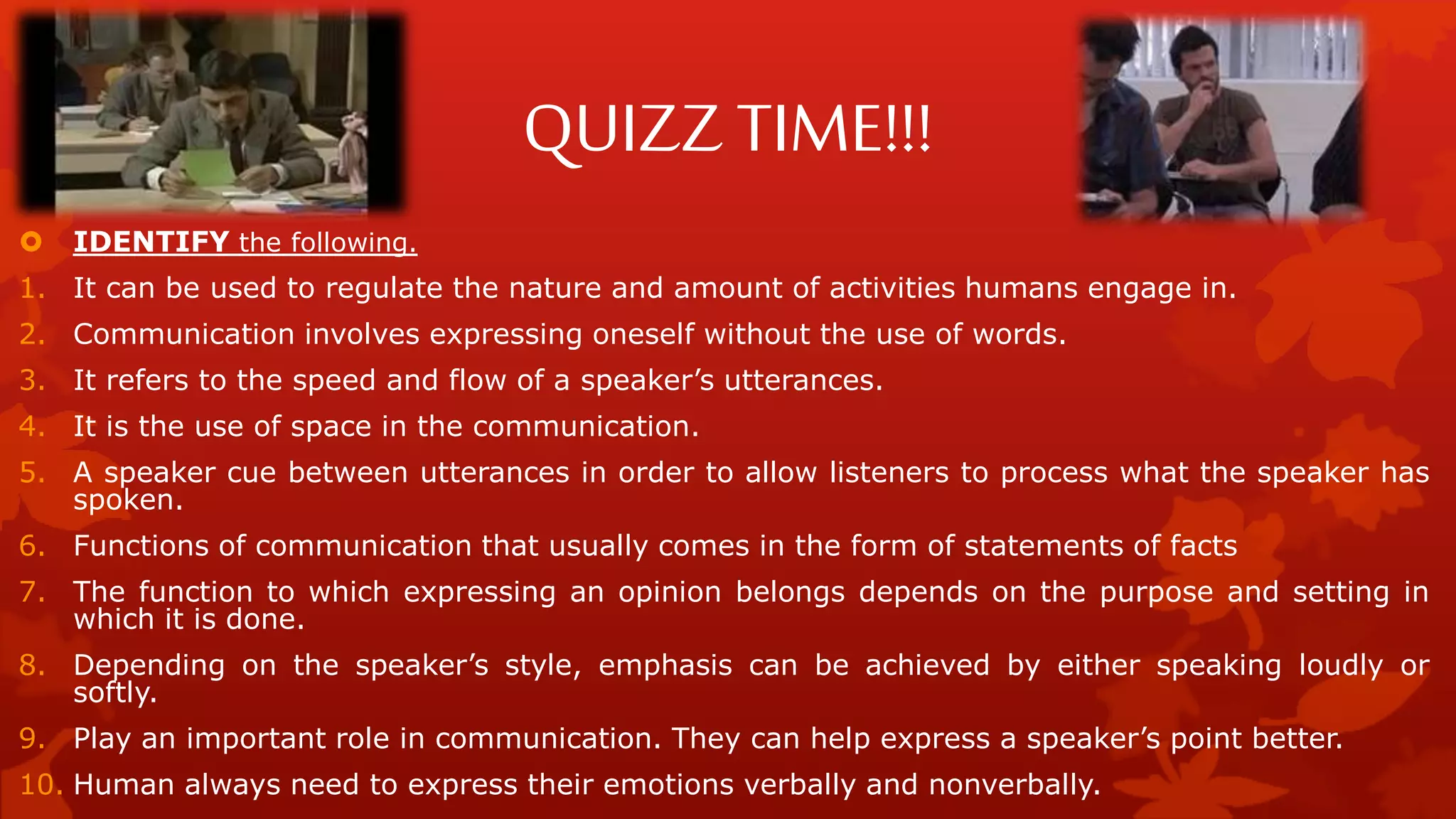 QUIZZ TIME!!!
 IDENTIFY the following.
1. It can be used to regulate the nature and amount of activities humans engage in.
2. Communication involves expressing oneself without the use of words.
3. It refers to the speed and flow of a speaker’s utterances.
4. It is the use of space in the communication.
5. A speaker cue between utterances in order to allow listeners to process what the speaker has
spoken.
6. Functions of communication that usually comes in the form of statements of facts
7. The function to which expressing an opinion belongs depends on the purpose and setting in
which it is done.
8. Depending on the speaker’s style, emphasis can be achieved by either speaking loudly or
softly.
9. Play an important role in communication. They can help express a speaker’s point better.
10. Human always need to express their emotions verbally and nonverbally.
 