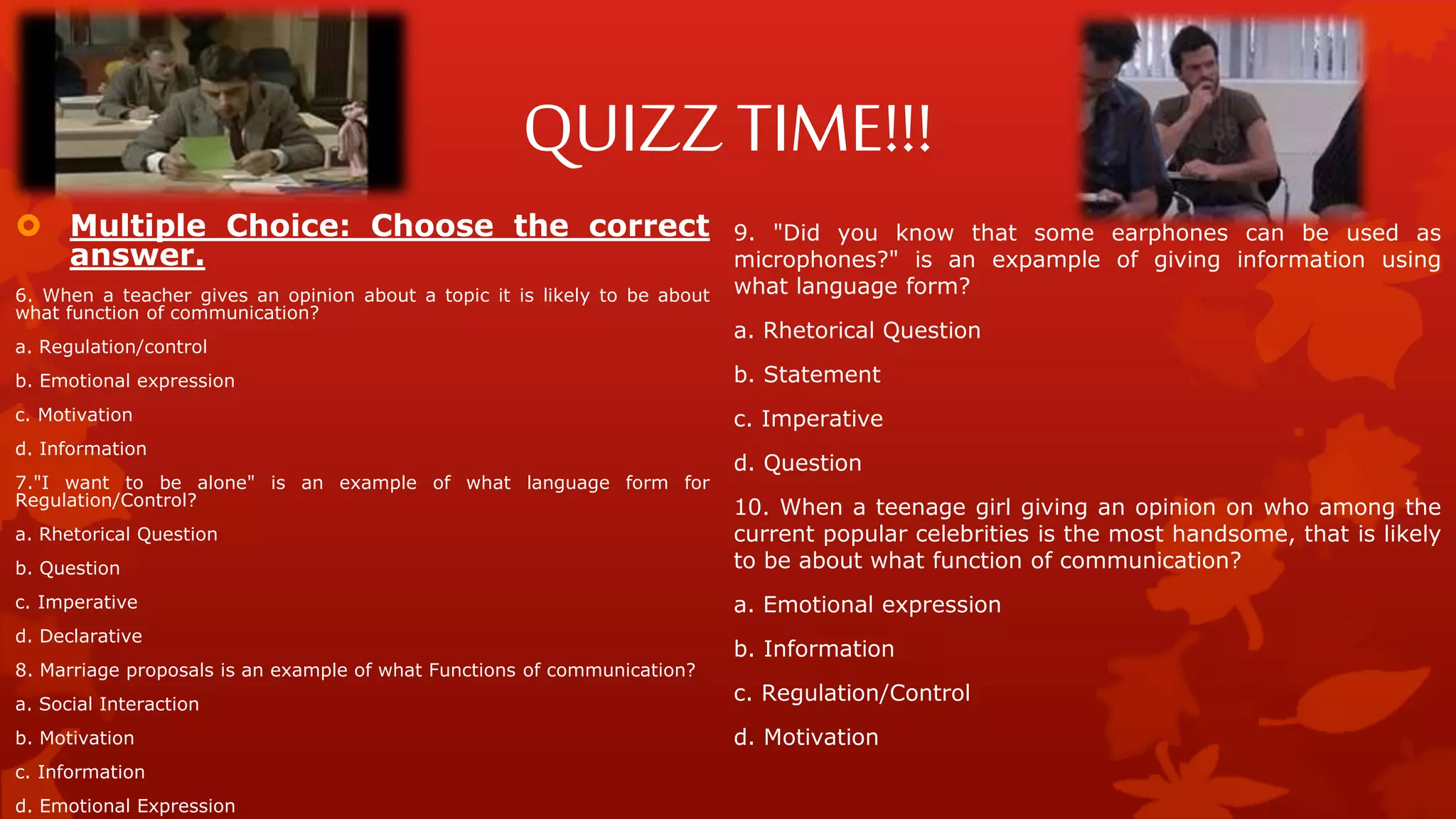 QUIZZ TIME!!!
 Multiple Choice: Choose the correct
answer.
6. When a teacher gives an opinion about a topic it is likely to be about
what function of communication?
a. Regulation/control
b. Emotional expression
c. Motivation
d. Information
7."I want to be alone" is an example of what language form for
Regulation/Control?
a. Rhetorical Question
b. Question
c. Imperative
d. Declarative
8. Marriage proposals is an example of what Functions of communication?
a. Social Interaction
b. Motivation
c. Information
d. Emotional Expression
9. "Did you know that some earphones can be used as
microphones?" is an expample of giving information using
what language form?
a. Rhetorical Question
b. Statement
c. Imperative
d. Question
10. When a teenage girl giving an opinion on who among the
current popular celebrities is the most handsome, that is likely
to be about what function of communication?
a. Emotional expression
b. Information
c. Regulation/Control
d. Motivation
 