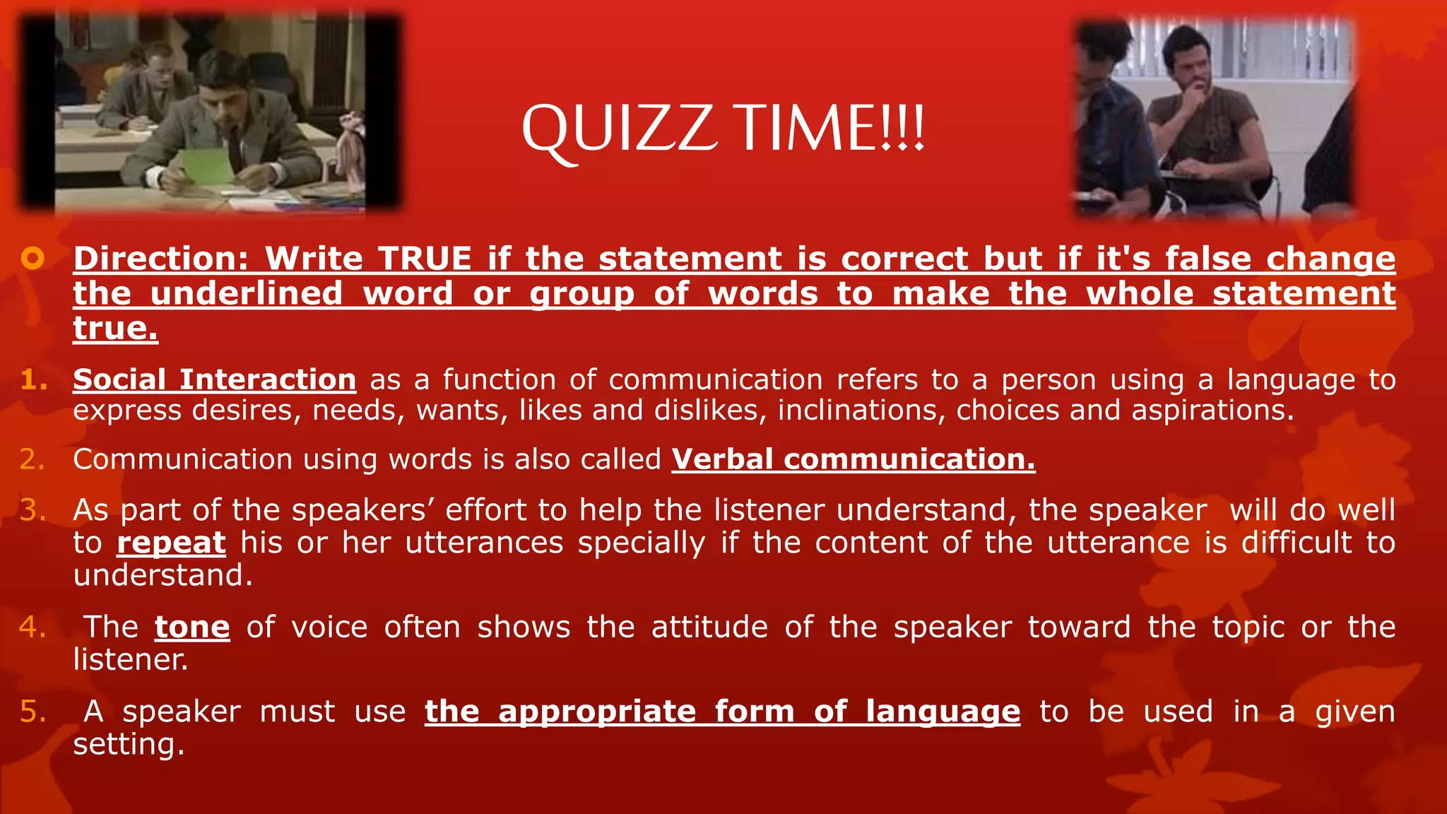 QUIZZ TIME!!!
 Direction: Write TRUE if the statement is correct but if it's false change
the underlined word or group of words to make the whole statement
true.
1. Social Interaction as a function of communication refers to a person using a language to
express desires, needs, wants, likes and dislikes, inclinations, choices and aspirations.
2. Communication using words is also called Verbal communication.
3. As part of the speakers’ effort to help the listener understand, the speaker will do well
to repeat his or her utterances specially if the content of the utterance is difficult to
understand.
4. The tone of voice often shows the attitude of the speaker toward the topic or the
listener.
5. A speaker must use the appropriate form of language to be used in a given
setting.
 