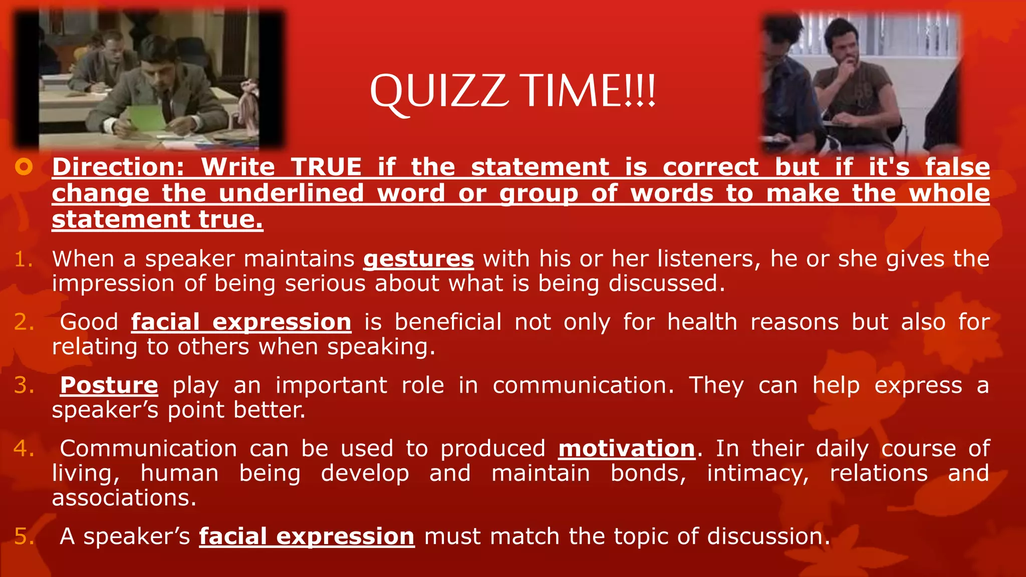 QUIZZ TIME!!!
 Direction: Write TRUE if the statement is correct but if it's false
change the underlined word or group of words to make the whole
statement true.
1. When a speaker maintains gestures with his or her listeners, he or she gives the
impression of being serious about what is being discussed.
2. Good facial expression is beneficial not only for health reasons but also for
relating to others when speaking.
3. Posture play an important role in communication. They can help express a
speaker’s point better.
4. Communication can be used to produced motivation. In their daily course of
living, human being develop and maintain bonds, intimacy, relations and
associations.
5. A speaker’s facial expression must match the topic of discussion.
 